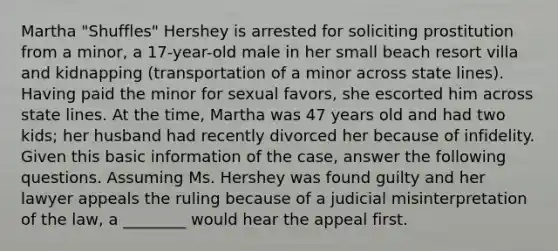 Martha "Shuffles" Hershey is arrested for soliciting prostitution from a minor, a 17-year-old male in her small beach resort villa and kidnapping (transportation of a minor across state lines). Having paid the minor for sexual favors, she escorted him across state lines. At the time, Martha was 47 years old and had two kids; her husband had recently divorced her because of infidelity. Given this basic information of the case, answer the following questions. ​Assuming Ms. Hershey was found guilty and her lawyer appeals the ruling because of a judicial misinterpretation of the law, a ________ would hear the appeal first.