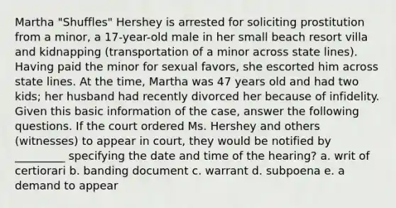 Martha "Shuffles" Hershey is arrested for soliciting prostitution from a minor, a 17-year-old male in her small beach resort villa and kidnapping (transportation of a minor across state lines). Having paid the minor for sexual favors, she escorted him across state lines. At the time, Martha was 47 years old and had two kids; her husband had recently divorced her because of infidelity. Given this basic information of the case, answer the following questions. ​If the court ordered Ms. Hershey and others (witnesses) to appear in court, they would be notified by _________ specifying the date and time of the hearing? a. ​writ of certiorari b. ​banding document c. ​warrant d. ​subpoena e. ​a demand to appear