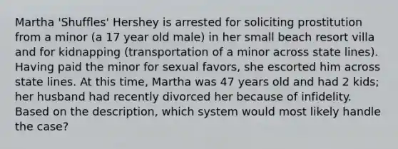 Martha 'Shuffles' Hershey is arrested for soliciting prostitution from a minor (a 17 year old male) in her small beach resort villa and for kidnapping (transportation of a minor across state lines). Having paid the minor for sexual favors, she escorted him across state lines. At this time, Martha was 47 years old and had 2 kids; her husband had recently divorced her because of infidelity. Based on the description, which system would most likely handle the case?