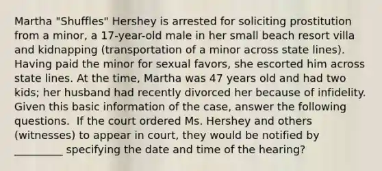 Martha "Shuffles" Hershey is arrested for soliciting prostitution from a minor, a 17-year-old male in her small beach resort villa and kidnapping (transportation of a minor across state lines). Having paid the minor for sexual favors, she escorted him across state lines. At the time, Martha was 47 years old and had two kids; her husband had recently divorced her because of infidelity. Given this basic information of the case, answer the following questions. ​ If the court ordered Ms. Hershey and others (witnesses) to appear in court, they would be notified by _________ specifying the date and time of the hearing?