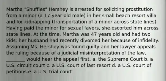 Martha "Shuffles" Hershey is arrested for soliciting prostitution from a minor (a 17-year-old male) in her small beach resort villa and for kidnapping (transportation of a minor across state lines). Having paid the minor for sexual favors, she escorted him across state lines. At the time, Martha was 47 years old and had two kids; her husband had recently divorced her because of infidelity. Assuming Ms. Hershey was found guilty and her lawyer appeals the ruling because of a judicial misinterpretation of the law, ________ would hear the appeal first. a. the Supreme Court b. a U.S. circuit court c. a U.S. court of last resort d. a U.S. court of petitions e. a U.S. trial court