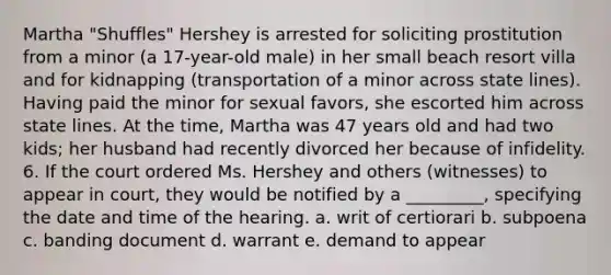 Martha "Shuffles" Hershey is arrested for soliciting prostitution from a minor (a 17-year-old male) in her small beach resort villa and for kidnapping (transportation of a minor across state lines). Having paid the minor for sexual favors, she escorted him across state lines. At the time, Martha was 47 years old and had two kids; her husband had recently divorced her because of infidelity. 6. If the court ordered Ms. Hershey and others (witnesses) to appear in court, they would be notified by a _________, specifying the date and time of the hearing. a. ​writ of certiorari b. ​subpoena c. ​banding document d. ​warrant e. ​demand to appear