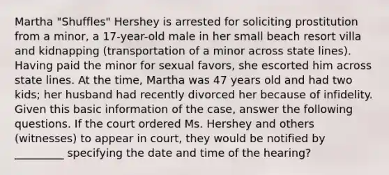 Martha "Shuffles" Hershey is arrested for soliciting prostitution from a minor, a 17-year-old male in her small beach resort villa and kidnapping (transportation of a minor across state lines). Having paid the minor for sexual favors, she escorted him across state lines. At the time, Martha was 47 years old and had two kids; her husband had recently divorced her because of infidelity. Given this basic information of the case, answer the following questions. ​If the court ordered Ms. Hershey and others (witnesses) to appear in court, they would be notified by _________ specifying the date and time of the hearing?