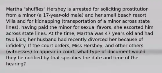 Martha "shuffles" Hershey is arrested for soliciting prostitution from a minor (a 17-year-old male) and her small beach resort Villa and for kidnapping (transportation of a minor across state lines). having paid the minor for sexual favors, she escorted him across state lines. At the time, Martha was 47 years old and had two kids; her husband had recently divorced her because of infidelity. If the court orders, Miss Hershey, and other others (witnesses) to appear in court, what type of document would they be notified by that specifies the date and time of the hearing?