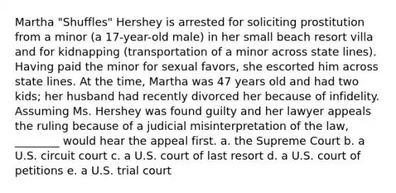 Martha "Shuffles" Hershey is arrested for soliciting prostitution from a minor (a 17-year-old male) in her small beach resort villa and for kidnapping (transportation of a minor across state lines). Having paid the minor for sexual favors, she escorted him across state lines. At the time, Martha was 47 years old and had two kids; her husband had recently divorced her because of infidelity. ​Assuming Ms. Hershey was found guilty and her lawyer appeals the ruling because of a judicial misinterpretation of the law, ________ would hear the appeal first. a. the ​Supreme Court b. ​a U.S. circuit court c. ​a U.S. court of last resort d. ​a U.S. court of petitions e. a ​U.S. trial court