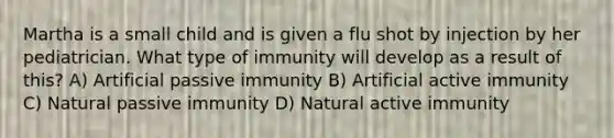 Martha is a small child and is given a flu shot by injection by her pediatrician. What type of immunity will develop as a result of this? A) Artificial passive immunity B) Artificial active immunity C) Natural passive immunity D) Natural active immunity