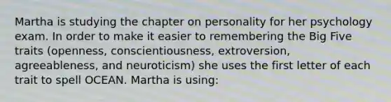 Martha is studying the chapter on personality for her psychology exam. In order to make it easier to remembering the Big Five traits (openness, conscientiousness, extroversion, agreeableness, and neuroticism) she uses the first letter of each trait to spell OCEAN. Martha is using: