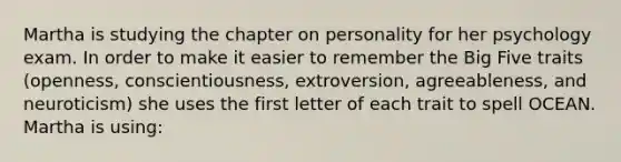 Martha is studying the chapter on personality for her psychology exam. In order to make it easier to remember the Big Five traits (openness, conscientiousness, extroversion, agreeableness, and neuroticism) she uses the first letter of each trait to spell OCEAN. Martha is using: