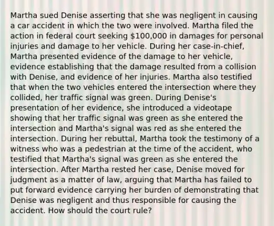 Martha sued Denise asserting that she was negligent in causing a car accident in which the two were involved. Martha filed the action in federal court seeking 100,000 in damages for personal injuries and damage to her vehicle. During her case-in-chief, Martha presented evidence of the damage to her vehicle, evidence establishing that the damage resulted from a collision with Denise, and evidence of her injuries. Martha also testified that when the two vehicles entered the intersection where they collided, her traffic signal was green. During Denise's presentation of her evidence, she introduced a videotape showing that her traffic signal was green as she entered the intersection and Martha's signal was red as she entered the intersection. During her rebuttal, Martha took the testimony of a witness who was a pedestrian at the time of the accident, who testified that Martha's signal was green as she entered the intersection. After Martha rested her case, Denise moved for judgment as a matter of law, arguing that Martha has failed to put forward evidence carrying her burden of demonstrating that Denise was negligent and thus responsible for causing the accident. How should the court rule?