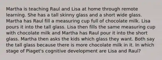 Martha is teaching Raul and Lisa at home through remote learning. She has a tall skinny glass and a short wide glass. Martha has Raul fill a measuring cup full of chocolate milk. Lisa pours it into the tall glass. Lisa then fills the same measuring cup with chocolate milk and Martha has Raul pour it into the short glass. Martha then asks the kids which glass they want. Both say the tall glass because there is more chocolate milk in it. In which stage of Piaget's cognitive development are Lisa and Raul?