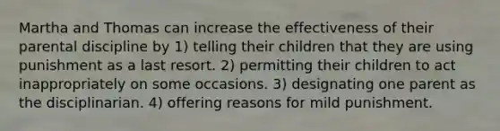 Martha and Thomas can increase the effectiveness of their parental discipline by 1) telling their children that they are using punishment as a last resort. 2) permitting their children to act inappropriately on some occasions. 3) designating one parent as the disciplinarian. 4) offering reasons for mild punishment.