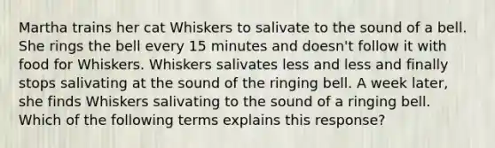 Martha trains her cat Whiskers to salivate to the sound of a bell. She rings the bell every 15 minutes and doesn't follow it with food for Whiskers. Whiskers salivates less and less and finally stops salivating at the sound of the ringing bell. A week later, she finds Whiskers salivating to the sound of a ringing bell. Which of the following terms explains this response?