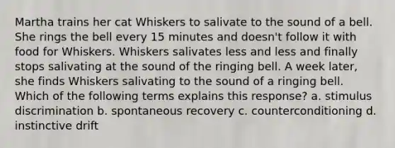 Martha trains her cat Whiskers to salivate to the sound of a bell. She rings the bell every 15 minutes and doesn't follow it with food for Whiskers. Whiskers salivates less and less and finally stops salivating at the sound of the ringing bell. A week later, she finds Whiskers salivating to the sound of a ringing bell. Which of the following terms explains this response? a. stimulus discrimination b. spontaneous recovery c. counterconditioning d. instinctive drift