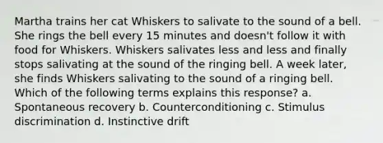 Martha trains her cat Whiskers to salivate to the sound of a bell. She rings the bell every 15 minutes and doesn't follow it with food for Whiskers. Whiskers salivates less and less and finally stops salivating at the sound of the ringing bell. A week later, she finds Whiskers salivating to the sound of a ringing bell. Which of the following terms explains this response? a. Spontaneous recovery b. Counterconditioning c. Stimulus discrimination d. Instinctive drift