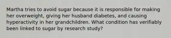 Martha tries to avoid sugar because it is responsible for making her overweight, giving her husband diabetes, and causing hyperactivity in her grandchildren. What condition has verifiably been linked to sugar by research study?