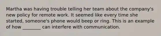 Martha was having trouble telling her team about the company's new policy for remote work. It seemed like every time she started, someone's phone would beep or ring. This is an example of how ________ can interfere with communication.