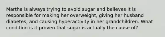 Martha is always trying to avoid sugar and believes it is responsible for making her overweight, giving her husband diabetes, and causing hyperactivity in her grandchildren. What condition is it proven that sugar is actually the cause of?