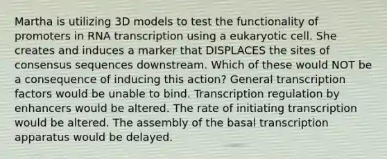 Martha is utilizing 3D models to test the functionality of promoters in RNA transcription using a eukaryotic cell. She creates and induces a marker that DISPLACES the sites of consensus sequences downstream. Which of these would NOT be a consequence of inducing this action? General transcription factors would be unable to bind. Transcription regulation by enhancers would be altered. The rate of initiating transcription would be altered. The assembly of the basal transcription apparatus would be delayed.