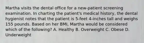 Martha visits the dental office for a new-patient screening examination. In charting the patient's medical history, the dental hygienist notes that the patient is 5-feet 4-inches tall and weighs 155 pounds. Based on her BMI, Martha would be considered which of the following? A. Healthy B. Overweight C. Obese D. Underweight