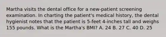 Martha visits the dental office for a new-patient screening examination. In charting the patient's medical history, the dental hygienist notes that the patient is 5-feet 4-inches tall and weighs 155 pounds. What is the Martha's BMI? A. 24 B. 27 C. 40 D. 25