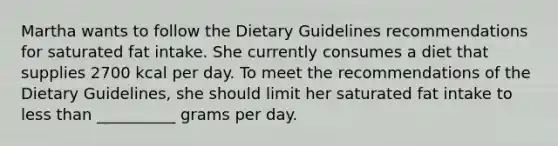 Martha wants to follow the Dietary Guidelines recommendations for saturated fat intake. She currently consumes a diet that supplies 2700 kcal per day. To meet the recommendations of the Dietary Guidelines, she should limit her saturated fat intake to less than __________ grams per day.