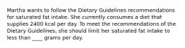 Martha wants to follow the Dietary Guidelines recommendations for saturated fat intake. She currently consumes a diet that supplies 2400 kcal per day. To meet the recommendations of the Dietary Guidelines, she should limit her saturated fat intake to less than ____ grams per day.