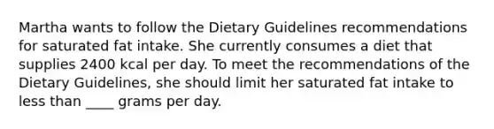 Martha wants to follow the Dietary Guidelines recommendations for saturated fat intake. She currently consumes a diet that supplies 2400 kcal per day. To meet the recommendations of the Dietary Guidelines, she should limit her saturated fat intake to less than ____ grams per day.