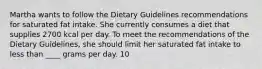 Martha wants to follow the Dietary Guidelines recommendations for saturated fat intake. She currently consumes a diet that supplies 2700 kcal per day. To meet the recommendations of the Dietary Guidelines, she should limit her saturated fat intake to less than ____ grams per day. 10