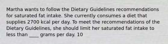 Martha wants to follow the Dietary Guidelines recommendations for saturated fat intake. She currently consumes a diet that supplies 2700 kcal per day. To meet the recommendations of the Dietary Guidelines, she should limit her saturated fat intake to <a href='https://www.questionai.com/knowledge/k7BtlYpAMX-less-than' class='anchor-knowledge'>less than</a> ____ grams per day. 10