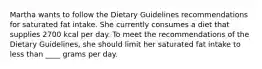 Martha wants to follow the Dietary Guidelines recommendations for saturated fat intake. She currently consumes a diet that supplies 2700 kcal per day. To meet the recommendations of the Dietary Guidelines, she should limit her saturated fat intake to less than ____ grams per day.