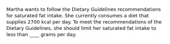 Martha wants to follow the Dietary Guidelines recommendations for saturated fat intake. She currently consumes a diet that supplies 2700 kcal per day. To meet the recommendations of the Dietary Guidelines, she should limit her saturated fat intake to <a href='https://www.questionai.com/knowledge/k7BtlYpAMX-less-than' class='anchor-knowledge'>less than</a> ____ grams per day.