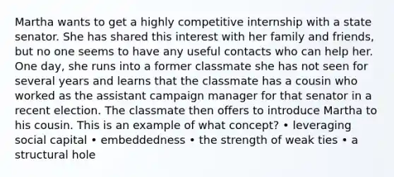 Martha wants to get a highly competitive internship with a state senator. She has shared this interest with her family and friends, but no one seems to have any useful contacts who can help her. One day, she runs into a former classmate she has not seen for several years and learns that the classmate has a cousin who worked as the assistant campaign manager for that senator in a recent election. The classmate then offers to introduce Martha to his cousin. This is an example of what concept? • leveraging social capital • embeddedness • the strength of weak ties • a structural hole