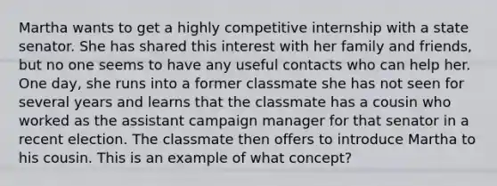 Martha wants to get a highly competitive internship with a state senator. She has shared this interest with her family and friends, but no one seems to have any useful contacts who can help her. One day, she runs into a former classmate she has not seen for several years and learns that the classmate has a cousin who worked as the assistant campaign manager for that senator in a recent election. The classmate then offers to introduce Martha to his cousin. This is an example of what concept?