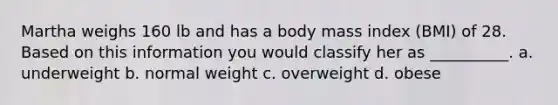 Martha weighs 160 lb and has a body mass index (BMI) of 28. Based on this information you would classify her as __________. a. underweight b. normal weight c. overweight d. obese