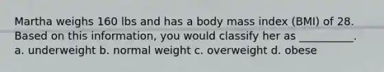 Martha weighs 160 lbs and has a body mass index (BMI) of 28. Based on this information, you would classify her as __________. a. underweight b. normal weight c. overweight d. obese