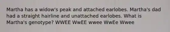Martha has a widow's peak and attached earlobes. Martha's dad had a straight hairline and unattached earlobes. What is Martha's genotype? WWEE WwEE wwee WwEe Wwee