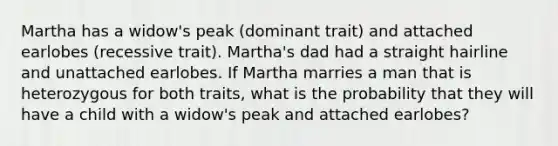 Martha has a widow's peak (dominant trait) and attached earlobes (recessive trait). Martha's dad had a straight hairline and unattached earlobes. If Martha marries a man that is heterozygous for both traits, what is the probability that they will have a child with a widow's peak and attached earlobes?