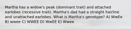 Martha has a widow's peak (dominant trait) and attached earlobes (recessive trait). Martha's dad had a straight hairline and unattached earlobes. What is Martha's genotype? A) WwEe B) wwee C) WWEE D) WwEE E) Wwee