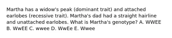 Martha has a widow's peak (dominant trait) and attached earlobes (recessive trait). Martha's dad had a straight hairline and unattached earlobes. What is Martha's genotype? A. WWEE B. WwEE C. wwee D. WwEe E. Wwee