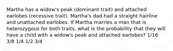 Martha has a widow's peak (dominant trait) and attached earlobes (recessive trait). Martha's dad had a straight hairline and unattached earlobes. If Martha marries a man that is heterozygous for both traits, what is the probability that they will have a child with a widow's peak and attached earlobes? 1/16 3/8 1/4 1/2 3/4