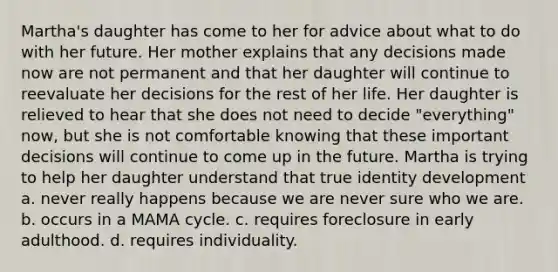 Martha's daughter has come to her for advice about what to do with her future. Her mother explains that any decisions made now are not permanent and that her daughter will continue to reevaluate her decisions for the rest of her life. Her daughter is relieved to hear that she does not need to decide "everything" now, but she is not comfortable knowing that these important decisions will continue to come up in the future. Martha is trying to help her daughter understand that true identity development a. never really happens because we are never sure who we are. b. occurs in a MAMA cycle. c. requires foreclosure in early adulthood. d. requires individuality.