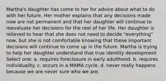 Martha's daughter has come to her for advice about what to do with her future. Her mother explains that any decisions made now are not permanent and that her daughter will continue to reevaluate her decisions for the rest of her life. Her daughter is relieved to hear that she does not need to decide "everything" now, but she is not comfortable knowing that these important decisions will continue to come up in the future. Martha is trying to help her daughter understand that true identity development Select one: a. requires foreclosure in early adulthood. b. requires individuality. c. occurs in a MAMA cycle. d. never really happens because we are never sure who we are.