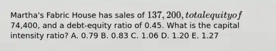 Martha's Fabric House has sales of 137,200, total equity of74,400, and a debt-equity ratio of 0.45. What is the capital intensity ratio? A. 0.79 B. 0.83 C. 1.06 D. 1.20 E. 1.27