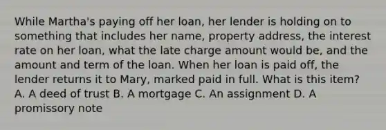 While Martha's paying off her loan, her lender is holding on to something that includes her name, property address, the interest rate on her loan, what the late charge amount would be, and the amount and term of the loan. When her loan is paid off, the lender returns it to Mary, marked paid in full. What is this item? A. A deed of trust B. A mortgage C. An assignment D. A promissory note