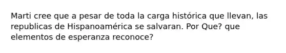 Marti cree que a pesar de toda la carga histórica que llevan, las republicas de Hispanoamérica se salvaran. Por Que? que elementos de esperanza reconoce?