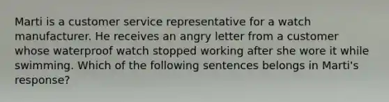 Marti is a customer service representative for a watch manufacturer. He receives an angry letter from a customer whose waterproof watch stopped working after she wore it while swimming. Which of the following sentences belongs in Marti's response?