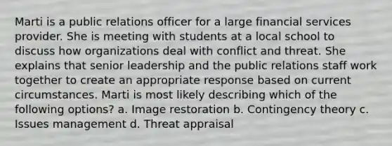 Marti is a public relations officer for a large financial services provider. She is meeting with students at a local school to discuss how organizations deal with conflict and threat. She explains that senior leadership and the public relations staff work together to create an appropriate response based on current circumstances. Marti is most likely describing which of the following options? a. Image restoration b. Contingency theory c. Issues management d. Threat appraisal