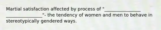 Martial satisfaction affected by process of "________________ ________________"- the tendency of women and men to behave in stereotypically gendered ways.