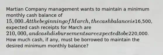 Martian Company management wants to maintain a minimum monthly cash balance of 15,000. At the beginning of March, the cash balance is16,500, expected cash receipts for March are 210,000, and cash disbursements are expected to be220,000. How much cash, if any, must be borrowed to maintain the desired minimum monthly balance?