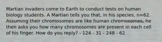 Martian invaders come to Earth to conduct tests on human biology students. A Martian tells you that, in his species, n=62. Assuming their chromosomes are like human chromosomes, he then asks you how many chromosomes are present in each cell of his finger. How do you reply? - 124 - 31 - 248 - 62